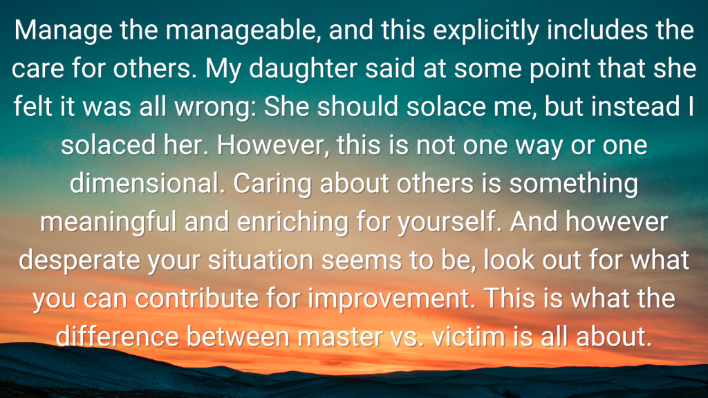 a sunset photo with the following words overlaid "Manage the manageable, and this explicitly includes the care for others. My daughter said at some point that she felt it was all wrong: She should solace me, but instead I solaced her. However, this is not one way or one dimensional. Caring about others is something meaningful and enriching for yourself. And however desperate your situation seems to be, look out for what you can contribute for improvement. This is what the difference between master vs. victim is all about."