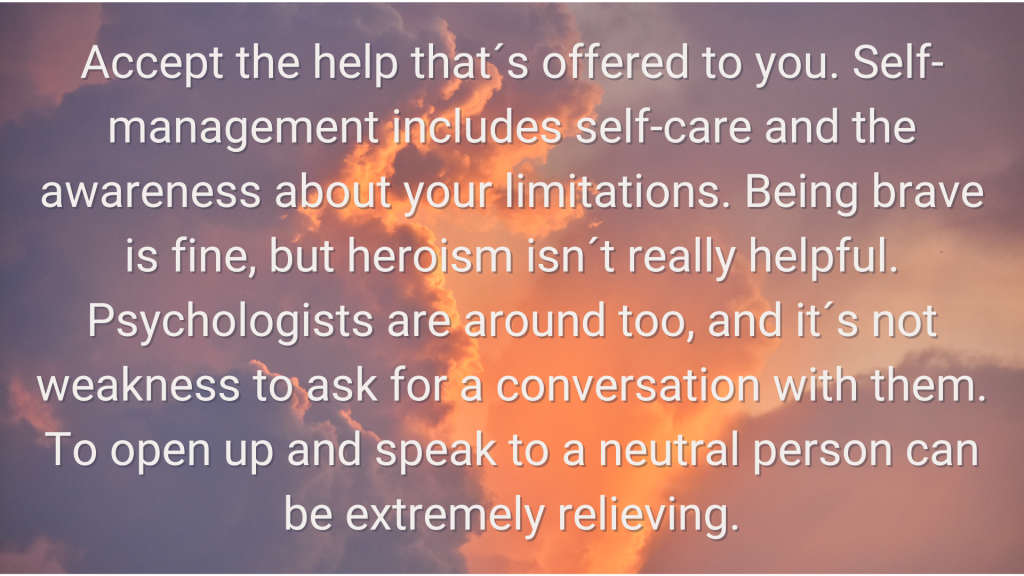 a photo of cloud with the following words overlaid 3. Accept the help that´s offered to you. Self-management includes self-care and the awareness about your limitations. Being brave is fine, but heroism isn´t really helpful. Psychologists are around too, and it´s not weakness to ask for a conversation with them. To open up and speak to a neutral person can be extremely relieving.
