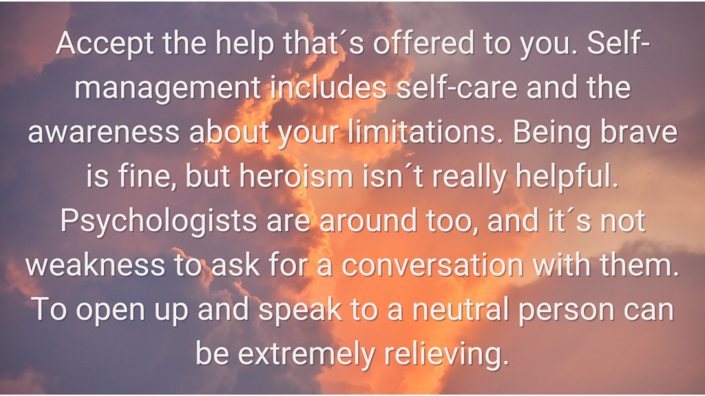 a photo of cloud with the following words overlaid 3.	Accept the help that´s offered to you. Self-management includes self-care and the awareness about your limitations. Being brave is fine, but heroism isn´t really helpful. Psychologists are around too, and it´s not weakness to ask for a conversation with them. To open up and speak to a neutral person can be extremely relieving.