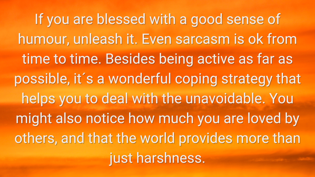 a sunset photo with the following word overlaid "If you are blessed with a good sense of humour, unleash it. Even sarcasm is ok from time to time. Besides being active as far as possible, it´s a wonderful coping strategy that helps you to deal with the unavoidable. You might also notice how much you are loved by others, and that the world provides more than just harshness.