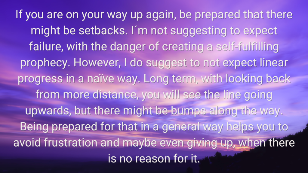 a sunset photo with the following word overlaid " If you are on your way up again, be prepared that there might be setbacks. I´m not suggesting to expect failure, with the danger of creating a self-fulfilling prophecy. However, I do suggest to not expect linear progress in a naïve way. Long term, with looking back from more distance, you will see the line going upwards, but there might be bumps along the way. Being prepared for that in a general way helps you to avoid frustration and maybe even giving up, when there is no reason for it."
