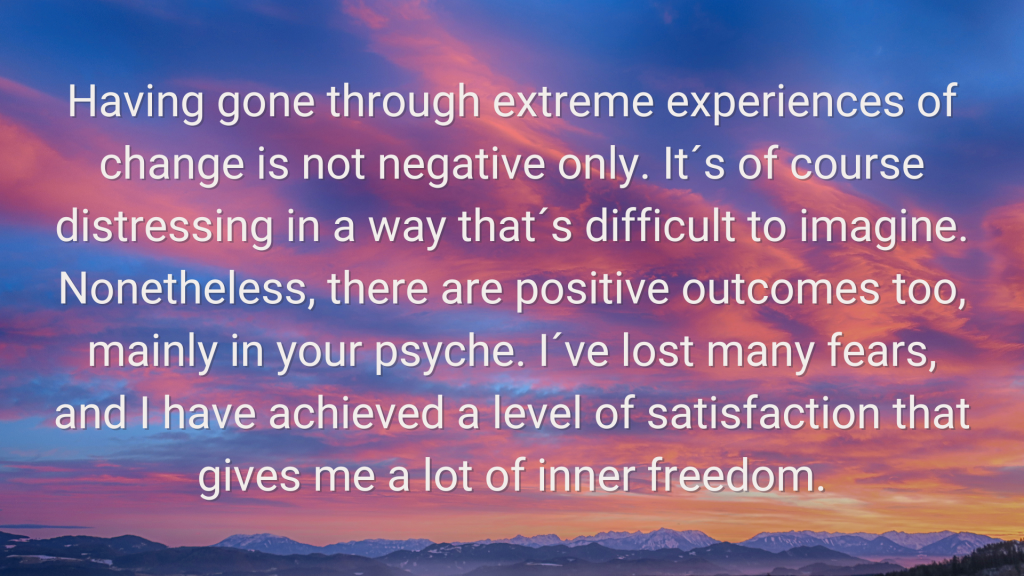 an image of cloud with words sating Having gone through extreme experiences of change is not negative only. It´s of course distressing in a way that´s difficult to imagine. Nonetheless, there are positive outcomes too, mainly in your psyche. I´ve lost many fears, and I have achieved a level of satisfaction that gives me a lot of inner freedom