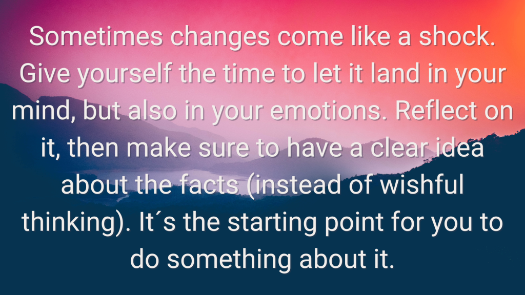 Sometimes changes come like a shock. Give yourself the time to let it land in your mind, but also in your emotions. Reflect on it, then make sure to have a clear idea about the facts (instead of wishful thinking). It´s the starting point for you to do something about it.